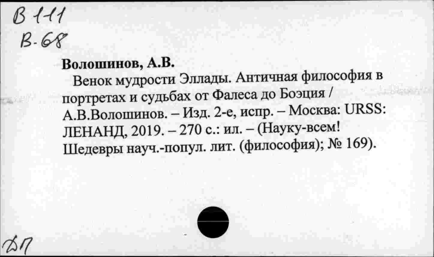 ﻿Волошинов, А.В.
Венок мудрости Эллады. Античная философия в портретах и судьбах от Фалеса до Боэция / А.В.Волошинов. — Изд. 2-е, испр. — Москва: URSS: ЛЕНАНД, 2019. - 270 с.: ил. - (Науку-всем! Шедевры науч.-попул. лит. (философия); № 169).